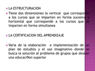  LA ESTRUCTURACION
 Tiene dos dimensiones la vertical que corresponde
  a los cursos que se imparten en forma sucesiva y
  horizontal que corresponde a los cursos que se
  imparten en forma simultanea

 LA   CERTIFICACION DEL APRENDIZAJE

 Variade la elaboración e implementación de un
 plan de estudios y el uso imaginativo donde se
 busca la solución al problema de grupos que desean
 una educaci9on superior
 
