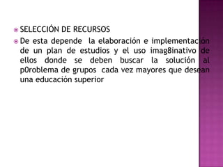  SELECCIÓN DE RECURSOS
 De esta depende la elaboración e implementación
  de un plan de estudios y el uso imag8inativo de
  ellos donde se deben buscar la solución al
  p0roblema de grupos cada vez mayores que desean
  una educación superior
 