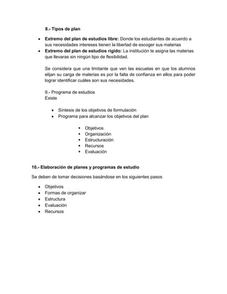 8.- Tipos de plan

      Extremo del plan de estudios libre: Donde los estudiantes de acuerdo a
      sus necesidades intereses tienen la libertad de escoger sus materias
      Extremo del plan de estudios rígido: La institución te asigna las materias
      que llevaras sin ningún tipo de flexibilidad.

      Se considera que una limitante que ven las escuelas en que los alumnos
      elijan su carga de materias es por la falta de confianza en ellos para poder
      lograr identificar cuáles son sus necesidades.

      9.- Programa de estudios
      Existe

            Síntesis de los objetivos de formulación
            Programa para alcanzar los objetivos del plan

                         Objetivos
                         Organización
                         Estructuración
                         Recursos
                         Evaluación


10.- Elaboración de planes y programas de estudio

Se deben de tomar decisiones basándose en los siguientes pasos

      Objetivos
      Formas de organizar
      Estructura
      Evaluación
      Recursos
 