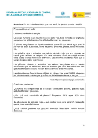 10
A continuación encontrarás un texto que va a servir de ejemplo en esta cuestión.
Presentación de un texto
Los componentes de la sangre.
La sangre humana es un líquido denso de color rojo. Está formada por el plasma
sanguíneo, los glóbulos rojos, los glóbulos blancos y las plaquetas.
El plasma sanguíneo es un líquido constituido por un 90 por 100 de agua y un 10
por 100 de otras sustancias, como azúcares, proteínas, grasas, sales minerales,
etc.
Los glóbulos rojos o eritrocitos son células de color rojo que son capaces de
captar gran cantidad de oxígeno. En cada milímetro cúbico de sangre existen
entre cuatro y cinco millones de eritrocitos. Esta enorme abundancia hace que la
sangre tenga un color rojo intenso.
Los glóbulos blancos o leucocitos son células sanguíneas mucho menos
abundantes que los eritrocitos. Hay un leucocito por cada 600 eritrocitos. Los
glóbulos blancos tienen una función defensiva frente a las infecciones.
Las plaquetas son fragmentos de células sin núcleo. Hay unas 250.000 plaquetas
por milímetro cúbico de sangre, y su función es la coagulación de la sangre.
Texto: http://www.psicopedagogía.com/artículos
Cuestiones planteadas:
-¿Enumera los componentes de la sangre? Respuesta: plasma, glóbulos rojos,
glóbulos blancos y plaquetas.
-¿Por qué está constituido el plasma? Respuesta: 90% agua, 10% otras
sustancias.
-La abundancia de glóbulos rojos, ¿qué efectos tiene en la sangre? Respuesta:
que su color sea más intenso.
-¿Qué función presenta los glóbulos blancos? Respuesta: Tienen función
defensiva.
 