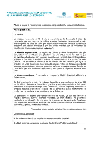 11
Ahora te toca a ti. Proponemos un ejercicio para practicar tu comprensión lectora.
Ahora practica tú.
La Meseta.
La meseta representa el 40 % de la superficie de la Península Ibérica. Se
caracteriza por sus campos de cultivo abiertos, horizontes desmesurados, sólo
interrumpidos de tarde en tarde por algún pueblo de tonos terrosos construidos
alrededor del castillo medieval, o por una línea formada por las vertientes de
plataformas rígidas más elevadas (páramos).
La Meseta septentrional. La región de Castilla y León corresponde casi por
completo al valle del Duero. Una plataforma de una altitud media de 1.000 m. que
se levanta en los bordes con robustas montañas: al Noroeste los montes de León;
al Norte la Cordillera Cantábrica; al Este, el sistema Ibérico y al sur la Cordillera
Central. Los sedimentos terciarios de la meseta no han resistido por igual la
erosión: en unos lugares se han formado amplios valles en terrazas quedando
algunos cerros testigos, en otros, angostos cañones o suaves colinas. Castilla se
caracteriza por sus inmensos horizontes y sus pueblos dispersos en una tierra
vasta.
La Meseta meridional. Comprende el conjunto de Madrid, Castilla La Mancha y
Extremadura.
En Extremadura, la erosión ha reducido la región a una penillanura de unos 400
m. de altitud, dejando al descubierto granitos y exquisitos cristalinos del zócalo
herciniano. La agricultura (trigo, olivo, hortalizas, tabaco, algodón) constituye el
principal recurso económico, seguido de la ganadería ovina trashumante, la
producción de corcho y la ganadería porcina y derivados.
La población se asienta preferentemente en los valles, ya que los limos y el
regadío permiten cultivos intensos variados. El Plan Badajoz ha permitido,
mediante la construcción de una serie de embalses en la cuenca del Guadiana,
una importante repoblación forestal y la introducción de cultivos más rentables,
como maíz, girasol, hortalizas y forrajes.
(España Guía turística Michelín. Michelín et Cie, Propiétaires-editeurs, 1995
Cuestiones a contestar:
1. En la Península Ibérica, ¿qué extensión presenta la Meseta?
2. ¿Qué regiones comprende la Meseta Septentrional? ¿Con qué altitud?
 