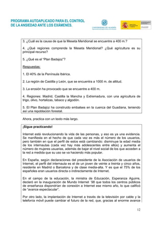 12
3. ¿Cuál es la causa de que la Meseta Meridional se encuentre a 400 m.?
4. ¿Qué regiones comprende la Meseta Meridional? ¿Qué agricultura es su
principal recurso?
5. ¿Qué es el “Plan Badajoz”?
Respuestas:
1. El 40% de la Península Ibérica.
2. La región de Castilla y León, que se encuentra a 1000 m. de altitud.
3. La erosión ha provocado que se encuentre a 400 m.
4. Regiones: Madrid, Castilla la Mancha y Extremadura, con una agricultura de
trigo, olivo, hortalizas, tabaco y algodón.
5. El Plan Badajoz ha construido embalses en la cuenca del Guadiana, teniendo
así una repoblación forestal.
Ahora, practica con un texto más largo.
¡Sigue practicando!
Internet está revolucionando la vida de las personas, y eso es ya una evidencia.
Se manifiesta en el hecho de que cada vez es más el número de los usuarios,
pero también en que el perfil de estos está cambiando: disminuye la edad media
de los internautas (cada vez hay más adolescentes entre ellos) y aumenta el
número de mujeres usuarias, además de bajar el nivel social de los que acceden a
la red a medida que su uso se va haciendo más popular.
En España, según declaraciones del presidente de la Asociación de usuarios de
Internet, el perfil del internauta es el de un joven de veinte a treinta y cinco años,
residente en Madrid o Barcelona y de clase media-alta. Y es que el 75% de los
españoles eran usuarios directa o indirectamente de Internet.
En el campo de la educación, la ministra de Educación, Esperanza Aguirre,
declaró en la inauguración de Mundo Internet ´98 que todos los centros públicos
de enseñanza dispondrían de conexión a Internet ese mismo año, lo que calificó
de “avance espectacular”.
Por otro lado, la implantación de Internet a través de la televisión por cable y la
telefonía móvil puede cambiar el futuro de la red, que, gracias al enorme avance
 