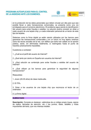 13
en la protección de los datos personales que deben circular por ella para que sea
posible llevar a cabo transacciones comerciales, se presenta como una vía
privilegiada para el comercio electrónico. El problema sigue siendo la identificación
del usuario para evitar fraudes o estafas. La solución podría consistir en dotar a
cada usuario de una tarjeta chip y a cada ordenador personal de un lector de este
tipo de tarjetas.
Sistemas como la firma digital ya están siendo utilizados por los bancos para
garantizar las transacciones comerciales y en un futuro no muy lejano veremos
cómo las lacras actuales de la red, con delitos que tanto han calado en la opinión
pública, serán, sin eliminados totalmente, sí restringidos hasta el punto de
hacerlos prácticamente imposibles.
Cuestiones a contestar:
1. ¿Cuál es el perfil del usuario de Internet?
2. ¿Qué tanto por ciento en España son usuarios de Internet?
3. ¿Qué solución se contempla para evitar fraudes o estafas del usuario de
Internet?
4. ¿Qué utilizan ya los bancos para garantizar la seguridad de algunas
transacciones?
Respuestas:
1. Joven (20-35 años) de clase media-alta.
2. El 75%.
3. Dotar a los usuarios de una tarjeta chip que reconozca el lector de un
ordenador.
4. La firma digital.
SUBRAYADO
Descripción: Consiste en destacar, valiéndose de un código propio (rayas, signos
de realce, llamadas de atención, etc...) los puntos, ideas, detalles y notas
importantes del texto, que nos interesa resaltar.
 