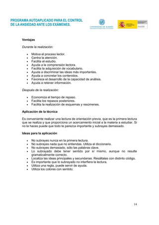 14
Ventajas
Durante la realización:
• Motiva el proceso lector.
• Centra la atención.
• Facilita el estudio.
• Ayuda a la comprensión lectora.
• Facilita la adquisición de vocabulario.
• Ayuda a discriminar las ideas más importantes.
• Ayuda a concretar los contenidos.
• Favorece el desarrollo de la capacidad de análisis.
• Ayuda a retener información.
Después de la realización:
• Economiza el tiempo de repaso.
• Facilita los repasos posteriores.
• Facilita la realización de esquemas y resúmenes.
Aplicación de la técnica
Es conveniente realizar una lectura de orientación previa, que es la primera lectura
que se realiza y que proporciona un acercamiento inicial a la materia a estudiar. Si
no la haces puede que todo te parezca importante y subrayes demasiado.
Ideas para la aplicación
• No subrayes nunca en la primera lectura.
• No subrayes nada que no entiendas. Utiliza el diccionario.
• No subrayes demasiado, sólo las palabras clave.
• Lo subrayado debe tener sentido por sí mismo, aunque no resulte
gramaticalmente correcto.
• Localiza las ideas principales y secundarias. Resáltalas con distinto código.
• Es importante que lo subrayado no interfiera la lectura.
• Utiliza una regla, puede servir de ayuda.
• Utiliza los colores con sentido.
 