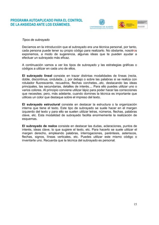 15
Tipos de subrayado
Decíamos en la introducción que el subrayado era una técnica personal, por tanto,
cada persona puede tener su propio código para realizarlo. No obstante, nosotros
exponemos, a modo de sugerencia, algunas ideas que te pueden ayudar a
efectuar un subrayado más eficaz.
A continuación vamos a ver los tipos de subrayado y las estrategias gráficas o
códigos a utilizar en cada uno de ellos.
El subrayado lineal consiste en trazar distintas modalidades de líneas (recta,
doble, discontinua, ondulada...), por debajo o sobre las palabras si se realiza con
rotulador fluorescente, recuadros, flechas corchetes...etc, destacando las ideas
principales, las secundarias, detalles de interés.... Para ello puedes utilizar uno o
varios colores. Al principio conviene utilizar lápiz para poder hacer las correcciones
que necesites; pero, más adelante, cuando domines la técnica es importante que
utilices un color que destaque sobre el impreso del texto.
El subrayado estructural consiste en destacar la estructura o la organización
interna que tiene el texto. Este tipo de subrayado se suele hacer en el margen
izquierdo del texto y para ello se suelen utilizar letras, números, flechas, palabras
clave, etc. Esta modalidad de subrayado facilita enormemente la realización de
esquemas.
El subrayado de realce consiste en destacar las dudas, aclaraciones, puntos de
interés, ideas clave, lo que sugiere el texto, etc. Para hacerlo se suele utilizar el
margen derecho, empleando palabras, interrogaciones, paréntesis, asteriscos,
flechas, signos, líneas verticales, etc. Puedes utilizar este mismo código o
inventarte uno. Recuerda que la técnica del subrayado es personal.
 