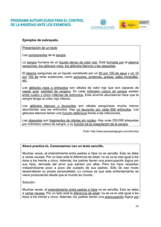 16
Ejemplos de subrayado.
Presentación de un texto
Los componentes de la sangre.
La sangre humana es un líquido denso de color rojo. Está formada por el plasma
sanguíneo, los glóbulos rojos, los glóbulos blancos y las plaquetas.
El plasma sanguíneo es un líquido constituido por un 90 por 100 de agua y un 10
por 100 de otras sustancias, como azúcares, proteínas, grasas, sales minerales,
etc.
Los glóbulos rojos o eritrocitos son células de color rojo que son capaces de
captar gran cantidad de oxígeno. En cada milímetro cúbico de sangre existen
entre cuatro y cinco millones de eritrocitos. Esta enorme abundancia hace que la
sangre tenga un color rojo intenso.
Los glóbulos blancos o leucocitos son células sanguíneas mucho menos
abundantes que los eritrocitos. Hay un leucocito por cada 600 eritrocitos. Los
glóbulos blancos tienen una función defensiva frente a las infecciones.
Las plaquetas son fragmentos de células sin núcleo. Hay unas 250.000 plaquetas
por milímetro cúbico de sangre, y su función es la coagulación de la sangre.
Texto: http://www.psicopedagogía.com/artículos
Ahora practica tú. Comenzamos con un texto sencillo.
Muchas veces, el entendimiento entre padres e hijos no es sencillo. Esto se debe
a varias causas. Por un lado está la diferencia de edad: no se ve la vida igual a los
doce a los treinta y cinco. Además, los padres tienen una preocupación lógica por
sus hijos, derivada del amor que sienten por ellos. Pero los hijos necesitan
independizarse poco a poco del cuidado de sus padres. Sólo de ese modo
desarrollarán su propia personalidad. Lo curioso es que este enfrentamiento se
viene produciendo desde que el mundo es mundo.
Solución:
Muchas veces, el entendimiento entre padres e hijos no es sencilla. Esto se debe
a varias causas. Por un lado está la diferencia de edad: no se ve la vida igual a los
doce a los treinta y cinco. Además, los padres tienen una preocupación lógica por
 