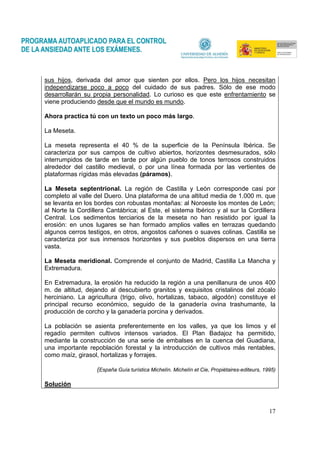 17
sus hijos, derivada del amor que sienten por ellos. Pero los hijos necesitan
independizarse poco a poco del cuidado de sus padres. Sólo de ese modo
desarrollarán su propia personalidad. Lo curioso es que este enfrentamiento se
viene produciendo desde que el mundo es mundo.
Ahora practica tú con un texto un poco más largo.
La Meseta.
La meseta representa el 40 % de la superficie de la Península Ibérica. Se
caracteriza por sus campos de cultivo abiertos, horizontes desmesurados, sólo
interrumpidos de tarde en tarde por algún pueblo de tonos terrosos construidos
alrededor del castillo medieval, o por una línea formada por las vertientes de
plataformas rígidas más elevadas (páramos).
La Meseta septentrional. La región de Castilla y León corresponde casi por
completo al valle del Duero. Una plataforma de una altitud media de 1.000 m. que
se levanta en los bordes con robustas montañas: al Noroeste los montes de León;
al Norte la Cordillera Cantábrica; al Este, el sistema Ibérico y al sur la Cordillera
Central. Los sedimentos terciarios de la meseta no han resistido por igual la
erosión: en unos lugares se han formado amplios valles en terrazas quedando
algunos cerros testigos, en otros, angostos cañones o suaves colinas. Castilla se
caracteriza por sus inmensos horizontes y sus pueblos dispersos en una tierra
vasta.
La Meseta meridional. Comprende el conjunto de Madrid, Castilla La Mancha y
Extremadura.
En Extremadura, la erosión ha reducido la región a una penillanura de unos 400
m. de altitud, dejando al descubierto granitos y exquisitos cristalinos del zócalo
herciniano. La agricultura (trigo, olivo, hortalizas, tabaco, algodón) constituye el
principal recurso económico, seguido de la ganadería ovina trashumante, la
producción de corcho y la ganadería porcina y derivados.
La población se asienta preferentemente en los valles, ya que los limos y el
regadío permiten cultivos intensos variados. El Plan Badajoz ha permitido,
mediante la construcción de una serie de embalses en la cuenca del Guadiana,
una importante repoblación forestal y la introducción de cultivos más rentables,
como maíz, girasol, hortalizas y forrajes.
(España Guía turística Michelín. Michelín et Cie, Propiétaires-editeurs, 1995)
Solución
 