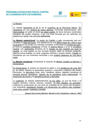 18
La Meseta.
La meseta representa el 40 % de la superficie de la Península Ibérica. Se
caracteriza por sus campos de cultivo abiertos, horizontes desmesurados, sólo
interrumpidos de tarde en tarde por algún pueblo de tonos terrosos construidos
alrededor del castillo medieval, o por una línea formada por las vertientes de
plataformas rígidas más elevadas (páramos).
La Meseta septentrional. La región de Castilla y León corresponde casi por
completo al valle del Duero. Una plataforma de una altitud media de 1.000 m que
se levanta en los bordes con robustas montañas: al Noroeste los montes de León;
al Norte la Cordillera Cantábrica; al Este, el sistema Ibérico y al sur la Cordillera
Central. Los sedimentos terciarios de la meseta no han resistido por igual la
erosión: en unos lugares se han formado amplios valles en terrazas quedando
algunos cerros testigos, en otros, angostos cañones o suaves colinas. Castilla se
caracteriza por sus inmensos horizontes y sus pueblos dispersos en una tierra
vasta.
La Meseta meridional. Comprende el conjunto de Madrid, Castilla La Mancha y
Extremadura.
En Extremadura, la erosión ha reducido la región a una penillanura de unos 400
m. de altitud, dejando al descubierto granitos y exquisitos cristalinos del zócalo
herciniano. La agricultura (trigo, olivo, hortalizas, tabaco, algodón) constituye el
principal recurso económico, seguido de la ganadería ovina trashumante, la
producción de corcho y la ganadería porcina y derivados.
La población se asienta preferentemente en los valles, ya que los limos y el
regadío permiten cultivos intensos variados. El Plan Badajoz ha permitido,
mediante la construcción de una serie de embalses en la cuenca del Guadiana,
una importante repoblación forestal y la introducción de cultivos más rentables,
como maíz, girasol, hortalizas y forrajes.
(España Guía turística Michelín. Michelín et Cie, Propiétaires- editeurs, 1995)
 