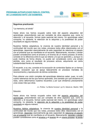 19
Seguimos practicando
“La memoria y el olvido”
Hasta ahora nos hemos ocupado sobre todo del aspecto adquisitivo del
aprendizaje, prescindiendo casi por completo de otros aspectos que, como la
retención y el recuerdo, forman parte esencial del mismo. Un aprendizaje cabal
comporta, no obstante, la retención de lo adquirido y la posibilidad de poder
recordarlo en alguna manera.
Nuestros hábitos adaptativos, la vivencia de nuestra identidad personal y la
continuidad del mundo que nos rodea, procesos todos ellos relacionados con el
aprendizaje, dependen esencialmente de esta capacidad de relacionar el pasado
con el presente que se manifiesta en el recuerdo. Básicamente, recordar y olvidar
pueden considerarse como el anverso y el reverso de un mismo proceso; el olvido
consiste en la diferencia entre lo que se retiene y lo que se aprendió y, aunque no
pude medirse de forma directa, no puede ser considerado como una simple
pérdida, sino como el resultado de procesos activos, adquiriendo así cierta
substantividad frente a la memoria.
El recuerdo, a su vez, consiste en la evocación de contenidos fijados en un tiempo
pasado, evocación que se apoya básicamente en procesos mentales de
reconocimiento y reproducción de dichos contenidos.
Para obtener una visión completa del aprendizaje debemos saber, pues, no solo
cuánto retenemos de los que hemos aprendido, sino también por qué olvidamos el
resto, cómo deformamos nuestros recuerdos y por qué olvidamos precisamente
unas cosas más que otras.
J.L. Pinillos, “La Mente Humana”, (p.41), Salvat ed., Madrid, 1969
Solución:
Hasta ahora nos hemos ocupado sobre todo del aspecto adquisitivo del
aprendizaje, prescindiendo casi por completo de otros aspectos que, como la
retención y el recuerdo, forman parte esencial del mismo. Un aprendizaje cabal
comporta, no obstante, la retención de lo adquirido y la posibilidad de poder
recordarlo en alguna manera.
Nuestros hábitos adaptativos, la vivencia de nuestra identidad personal y la
continuidad del mundo que nos rodea, procesos todos ellos relacionados con el
aprendizaje, dependen esencialmente de esta capacidad de relacionar el pasado
con el presente que se manifiesta en el recuerdo. Básicamente, recordar y olvidar
pueden considerarse como el anverso y el reverso de un mismo proceso; el olvido
 