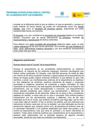 20
consiste en la diferencia entre lo que se retiene y lo que se aprendió y, aunque no
pude medirse de forma directa, no puede ser considerado como una simple
pérdida, sino como el resultado de procesos activos, adquiriendo así cierta
substantividad frente a la memoria.
El recuerdo, a su vez, consiste en la evocación de contenidos fijados en un tiempo
pasado, evocación que se apoya básicamente en procesos mentales de
reconocimiento y reproducción de dichos contenidos.
Para obtener una visión completa del aprendizaje debemos saber, pues, no solo
cuánto retenemos de los que hemos aprendido, sino también por qué olvidamos el
resto, cómo deformamos nuestros recuerdos y por qué olvidamos precisamente
unas cosas más que otras.
¡Seguimos practicando!
Nuevas piezas para el “puzzle” de la esquizofrenia
Aunque la esquizofrenia se ha considerado tradicionalmente un trastorno
psiquiátrico, la mayoría de los enfermos presentan síntomas neurológicos que
indican daños cerebrales. En España, unas 400.000 personas (la mitad de ellas
con menos de 35 años) muestran síntomas y signos propios de la esquizofrenia (el
abuso de drogas puede originar síntomas similares), lo que plantea un gran reto
científico y social. Las manifestaciones externas de la esquizofrenia se clasifican
en dos categorías de síntomas: positivos (presencia de rasgos y conductas
anormales) y negativos (ausencia de conductas y rasgos normales). El más
importante de los primeros y de este espectro de enfermedades es el trastorno del
pensamiento, que se vuelve desorganizado e irracional. Los esquizofrénicos
tienen grandes problemas para ordenar sus pensamientos y diferenciar las
conclusiones razonables de las absurdas. Saltan de un tema a otro y encadenan
palabras sin sentido, a veces sólo por su rima o sonoridad. Otro síntoma positivo
característico son las alucinaciones auditivas y olfatorias. Una de las más
habituales es la de oír voces, que ordenan al enfermo que haga algo, que le riñen
o que dicen algo sin sentido. Y hay un tercero: los delirios, que son creencias que
claramente no tienen nada que ver con la realidad. Los más habituales son los de
persecución (alguien que conspira contra uno); de grandeza (el enfermo cree ser
un personaje importante o con poderes especiales que nadie más posee), y de
control (el esquizofrénico cree que otros le controlan y le tienen intervenido el
cerebro). Todos estos síntomas positivos son característicos de la esquizofrenia y
parecen estar relacionados con la actividad excesiva de algunos circuitos
neuronales, siendo los que mejor se controlan con tratamiento.
 