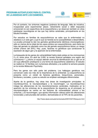 21
Por el contrario, los síntomas negativos (pobreza de lenguaje, falta de iniciativa,
incapacidad para experimentar placer, retraimiento social o débil respuesta
emocional) no son específicos de la esquizofrenia y se observan también en otras
patologías neurológicas en las que hay daños cerebrales, principalmente en los
lóbulos frontales.
Por estudios en familias de esquizofrénicos se sabe que la enfermedad no
obedece a un solo gen y que lo que se hereda es la susceptibilidad a desarrollarla.
La prueba principal la dan los gemelos genéticamente idénticos (monocigóticos):
sólo en menos de la mitad de los casos ambos son esquizofrénicos, pero tanto los
hijos del gemelo no afectado como los del gemelo esquizofrénico tienen un riesgo
similar (menor del 20%). Hay, pues, factores no genéticos que condicionan la
expresión de algún gen y la aparición de la enfermedad.
La búsqueda de los genes de vulnerabilidad había dado pistas en los cromosomas
5 y 6, entre otros. En abril de 2.000, la revista Science señalaba una región del
cromosoma 1, y ahora un equipo alemán anuncia la identificación de un gen en el
22 cuya alteración predispone a una forma de esquizofrenia catatónica. El estudio
se realizó en 12 familias con numerosos afectados y se publicó la semana pasada
en la revista Molecular Psychiatry.
Pero los genes son sólo parte del problema. Los hallazgos genéticos nos
convencen cada vez más de la importancia de lo ambiental. La esquizofrenia se
presenta como un cóctel de factores genéticos, bioquímicos, personales,
familiares y sociales, y para su estudio se emplean estrategias diferenciadas.
Aparte de la genética, hay otras tres áreas de investigación principales: la
neurobioquímica, la neuropsicológica y la neuroimagen. La neurobioquímica
indaga las alteraciones de los neurotransmisores cerebrales, implicados en la
aparición de los síntomas de la esquizofrenia (la dopamina es el principal); la
neuropsicológica se centra en los factores de vulnerabilidad previos a los
síntomas, y la neuroimagen, que aporta información valiosa sobre las alteraciones
funcionales y estructurales del cerebro, demostradas en el 70% de los pacientes.
http:/7www.elpais.es/suplementos/salud/20010327/25esquizo.html
 