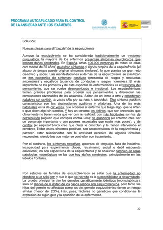 22
Solución:
Nuevas piezas para el “puzzle” de la esquizofrenia
Aunque la esquizofrenia se ha considerado tradicionalmente un trastorno
psiquiátrico, la mayoría de los enfermos presentan síntomas neurológicos que
indican daños cerebrales. En España, unas 400.000 personas (la mitad de ellas
con menos de 35 años) muestran síntomas y signos propios de la esquizofrenia (el
abuso de drogas puede originar síntomas similares), lo que plantea un gran reto
científico y social. Las manifestaciones externas de la esquizofrenia se clasifican
en dos categorías de síntomas: positivos (presencia de rasgos y conductas
anormales) y negativos (ausencia de conductas y rasgos normales). El más
importante de los primeros y de este espectro de enfermedades es el trastorno del
pensamiento, que se vuelve desorganizado e irracional. Los esquizofrénicos
tienen grandes problemas para ordenar sus pensamientos y diferenciar las
conclusiones razonables de las absurdas. Saltan de un tema a otro y encadenan
palabras sin sentido, a veces sólo por su rima o sonoridad. Otro síntoma positivo
característico son las alucinaciones auditivas y olfatorias. Una de las más
habituales es la de oír voces, que ordenan al enfermo que haga algo, que le riñen
o que dicen algo sin sentido. Y hay un tercero: los delirios, que son creencias que
claramente no tienen nada que ver con la realidad. Los más habituales son los de
persecución (alguien que conspira contra uno); de grandeza (el enfermo cree ser
un personaje importante o con poderes especiales que nadie más posee), y de
control (el esquizofrénico cree que otros le controlan y le tienen intervenido el
cerebro). Todos estos síntomas positivos son característicos de la esquizofrenia y
parecen estar relacionados con la actividad excesiva de algunos circuitos
neuronales, siendo los que mejor se controlan con tratamiento.
Por el contrario, los síntomas negativos (pobreza de lenguaje, falta de iniciativa,
incapacidad para experimentar placer, retraimiento social o débil respuesta
emocional) no son específicos de la esquizofrenia y se observan también en otras
patologías neurológicas en las que hay daños cerebrales, principalmente en los
lóbulos frontales.
Por estudios en familias de esquizofrénicos se sabe que la enfermedad no
obedece a un solo gen y que lo que se hereda es la susceptibilidad a desarrollarla.
La prueba principal la dan los gemelos genéticamente idénticos (monocigóticos):
sólo en menos de la mitad de los casos ambos son esquizofrénicos, pero tanto los
hijos del gemelo no afectado como los del gemelo esquizofrénico tienen un riesgo
similar (menor del 20%). Hay, pues, factores no genéticos que condicionan la
expresión de algún gen y la aparición de la enfermedad.
 