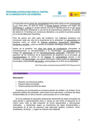 23
La búsqueda de los genes de vulnerabilidad había dado pistas en los cromosomas
5 y 6, entre otros. En abril de 2.000, la revista Science señalaba una región del
cromosoma 1, y ahora un equipo alemán anuncia la identificación de un gen en el
22 cuya alteración predispone a una forma de esquizofrenia catatónica. El estudio
se realizó en 12 familias con numerosos afectados y se publicó la semana pasada
en la revista Molecular Psychiatry.
Pero los genes son sólo parte del problema. Los hallazgos genéticos nos
convencen cada vez más de la importancia de lo ambiental. La esquizofrenia se
presenta como un cóctel de factores genéticos, bioquímicos, personales,
familiares y sociales, y para su estudio se emplean estrategias diferenciadas.
Aparte de la genética, hay otras tres áreas de investigación principales: la
neurobioquímica, la neuropsicológica y la neuroimagen. La neurobioquímica
indaga las alteraciones de los neurotransmisores cerebrales, implicados en la
aparición de los síntomas de la esquizofrenia (la dopamina es el principal); la
neuropsicológica se centra en los factores de vulnerabilidad previos a los
síntomas, y la neuroimagen, que aporta información valiosa sobre las alteraciones
funcionales y estructurales del cerebro, demostradas en el 70% de los pacientes.
http:/7www.elpais.es/suplementos/salud/20010327/25esquizo.html
LOS ESQUEMAS
Descripción
• Muestra una estructura gráfica.
• Expresa ideas principales.
• Ordena jerárquicamente las ideas.
Comienza con el subrayado en la lectura-estudio de análisis y de síntesis. Es la
expresión gráfica del subrayado, tanto lineal como estructural, y contiene las ideas
fundamentales de un tema o lección, estructuradas de un modo lógico.
Si se ha realizado el subrayado destacando claramente las ideas principales de
cada párrafo y relacionándolas entre sí, tienes ya casi hecho el esquema en el
mismo texto. Sólo te falta presentar de forma esquemática y estructurada,
ordenadas y clasificadas según su importancia las ideas fundamentales y
secundarias en el tipo de esquema más adecuado (gráfico, numérico, mixto,
simplificado, de letras,...), según se indicará más adelante.
 