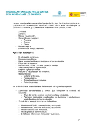 24
La gran ventaja del esquema sobre las demás técnicas de síntesis consistente en
que ofrece una clara estructura visual del contenido de un tema, permite captar de
un vistazo lo esencial, y lo presenta de una manera más plástica y clara:
• Actividad.
• Atención.
• Rápida visualización.
• Contenidos se muestran:
o Precisos
o Breves
o Claros
• Memoria lógica.
• Economía de tiempo y esfuerzo.
Aplicación de la técnica
• El subrayado como base.
• Debe dominar el tema.
• Ha de recoger las ideas contenidas en el tema o lección.
• Elegir tipo de esquema.
• Utilizar frases cortas, concisas, pero con sentido.
• Seleccionar palabras significativas.
• Emplear signos que realce.
• Procurar la visualización del contenido.
• Ideas prácticas:
o Material archivable.
o Pocas palabras.
o Todas las ideas principales.
o Orden jerárquico.
En la estructura de un esquema se deben cuidar los siguientes aspectos:
Elementos: características y formas que configuran la hechura del
esquema:
o Título del tema o lección: con mayúsculas y subrayado.
o Apartados sectoriales: escalonados en divisiones y subdivisiones,
según las ideas del tema o lección.
Tipo de letra: según la importancia de las ideas:
o Idea General-Título: con mayúscula y subrayado.
o Idea Principal-Clave: con minúscula y subrayado.
o Idea Secundaria: con minúscula.
o Idea Explicativa: con minúscula.
o Detalles de Interés: con minúscula y subrayado.
 