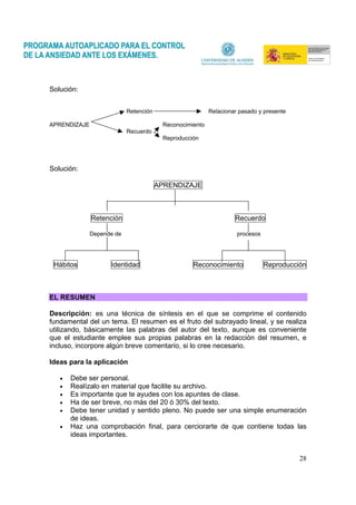 28
Solución:
Retención Relacionar pasado y presente
APRENDIZAJE Reconocimiento
Recuerdo
Reproducción
Solución:
APRENDIZAJE
Retención Recuerdo
Depende de procesos
Hábitos Identidad Reconocimiento Reproducción
EL RESUMEN
Descripción: es una técnica de síntesis en el que se comprime el contenido
fundamental del un tema. El resumen es el fruto del subrayado lineal, y se realiza
utilizando, básicamente las palabras del autor del texto, aunque es conveniente
que el estudiante emplee sus propias palabras en la redacción del resumen, e
incluso, incorpore algún breve comentario, si lo cree necesario.
Ideas para la aplicación
• Debe ser personal.
• Realízalo en material que facilite su archivo.
• Es importante que te ayudes con los apuntes de clase.
• Ha de ser breve, no más del 20 ó 30% del texto.
• Debe tener unidad y sentido pleno. No puede ser una simple enumeración
de ideas.
• Haz una comprobación final, para cerciorarte de que contiene todas las
ideas importantes.
 