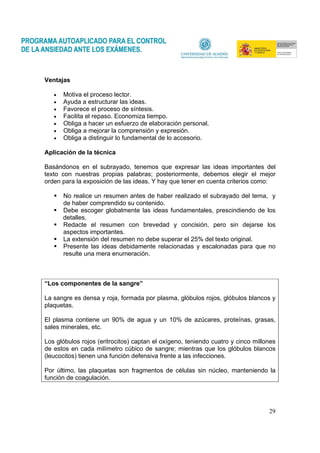29
Ventajas
• Motiva el proceso lector.
• Ayuda a estructurar las ideas.
• Favorece el proceso de síntesis.
• Facilita el repaso. Economiza tiempo.
• Obliga a hacer un esfuerzo de elaboración personal.
• Obliga a mejorar la comprensión y expresión.
• Obliga a distinguir lo fundamental de lo accesorio.
Aplicación de la técnica
Basándonos en el subrayado, tenemos que expresar las ideas importantes del
texto con nuestras propias palabras; posteriormente, debemos elegir el mejor
orden para la exposición de las ideas. Y hay que tener en cuenta criterios como:
No realice un resumen antes de haber realizado el subrayado del tema, y
de haber comprendido su contenido.
Debe escoger globalmente las ideas fundamentales, prescindiendo de los
detalles.
Redacte el resumen con brevedad y concisión, pero sin dejarse los
aspectos importantes.
La extensión del resumen no debe superar el 25% del texto original.
Presente las ideas debidamente relacionadas y escalonadas para que no
resulte una mera enumeración.
“Los componentes de la sangre”
La sangre es densa y roja, formada por plasma, glóbulos rojos, glóbulos blancos y
plaquetas.
El plasma contiene un 90% de agua y un 10% de azúcares, proteínas, grasas,
sales minerales, etc.
Los glóbulos rojos (eritrocitos) captan el oxígeno, teniendo cuatro y cinco millones
de estos en cada milímetro cúbico de sangre; mientras que los glóbulos blancos
(leucocitos) tienen una función defensiva frente a las infecciones.
Por último, las plaquetas son fragmentos de células sin núcleo, manteniendo la
función de coagulación.
 
