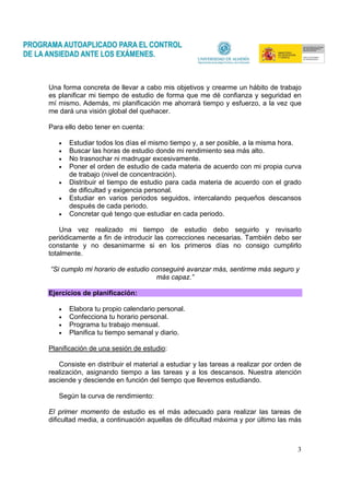 3
Una forma concreta de llevar a cabo mis objetivos y crearme un hábito de trabajo
es planificar mi tiempo de estudio de forma que me dé confianza y seguridad en
mí mismo. Además, mi planificación me ahorrará tiempo y esfuerzo, a la vez que
me dará una visión global del quehacer.
Para ello debo tener en cuenta:
• Estudiar todos los días el mismo tiempo y, a ser posible, a la misma hora.
• Buscar las horas de estudio donde mi rendimiento sea más alto.
• No trasnochar ni madrugar excesivamente.
• Poner el orden de estudio de cada materia de acuerdo con mi propia curva
de trabajo (nivel de concentración).
• Distribuir el tiempo de estudio para cada materia de acuerdo con el grado
de dificultad y exigencia personal.
• Estudiar en varios periodos seguidos, intercalando pequeños descansos
después de cada periodo.
• Concretar qué tengo que estudiar en cada periodo.
Una vez realizado mi tiempo de estudio debo seguirlo y revisarlo
periódicamente a fin de introducir las correcciones necesarias. También debo ser
constante y no desanimarme si en los primeros días no consigo cumplirlo
totalmente.
“Si cumplo mi horario de estudio conseguiré avanzar más, sentirme más seguro y
más capaz.”
Ejercicios de planificación:
• Elabora tu propio calendario personal.
• Confecciona tu horario personal.
• Programa tu trabajo mensual.
• Planifica tu tiempo semanal y diario.
Planificación de una sesión de estudio:
Consiste en distribuir el material a estudiar y las tareas a realizar por orden de
realización, asignando tiempo a las tareas y a los descansos. Nuestra atención
asciende y desciende en función del tiempo que llevemos estudiando.
Según la curva de rendimiento:
El primer momento de estudio es el más adecuado para realizar las tareas de
dificultad media, a continuación aquellas de dificultad máxima y por último las más
 
