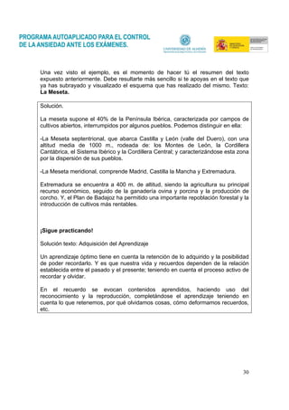 30
Una vez visto el ejemplo, es el momento de hacer tú el resumen del texto
expuesto anteriormente. Debe resultarte más sencillo si te apoyas en el texto que
ya has subrayado y visualizado el esquema que has realizado del mismo. Texto:
La Meseta.
Solución.
La meseta supone el 40% de la Península Ibérica, caracterizada por campos de
cultivos abiertos, interrumpidos por algunos pueblos. Podemos distinguir en ella:
-La Meseta septentrional, que abarca Castilla y León (valle del Duero), con una
altitud media de 1000 m., rodeada de: los Montes de León, la Cordillera
Cantábrica, el Sistema Ibérico y la Cordillera Central; y caracterizándose esta zona
por la dispersión de sus pueblos.
-La Meseta meridional, comprende Madrid, Castilla la Mancha y Extremadura.
Extremadura se encuentra a 400 m. de altitud, siendo la agricultura su principal
recurso económico, seguido de la ganadería ovina y porcina y la producción de
corcho. Y, el Plan de Badajoz ha permitido una importante repoblación forestal y la
introducción de cultivos más rentables.
¡Sigue practicando!
Solución texto: Adquisición del Aprendizaje
Un aprendizaje óptimo tiene en cuenta la retención de lo adquirido y la posibilidad
de poder recordarlo. Y es que nuestra vida y recuerdos dependen de la relación
establecida entre el pasado y el presente; teniendo en cuenta el proceso activo de
recordar y olvidar.
En el recuerdo se evocan contenidos aprendidos, haciendo uso del
reconocimiento y la reproducción, completándose el aprendizaje teniendo en
cuenta lo que retenemos, por qué olvidamos cosas, cómo deformamos recuerdos,
etc.
 