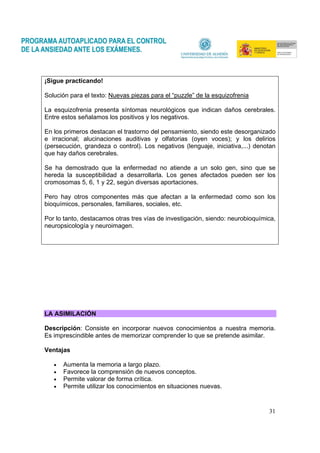 31
¡Sigue practicando!
Solución para el texto: Nuevas piezas para el “puzzle” de la esquizofrenia
La esquizofrenia presenta síntomas neurológicos que indican daños cerebrales.
Entre estos señalamos los positivos y los negativos.
En los primeros destacan el trastorno del pensamiento, siendo este desorganizado
e irracional; alucinaciones auditivas y olfatorias (oyen voces); y los delirios
(persecución, grandeza o control). Los negativos (lenguaje, iniciativa,...) denotan
que hay daños cerebrales.
Se ha demostrado que la enfermedad no atiende a un solo gen, sino que se
hereda la susceptibilidad a desarrollarla. Los genes afectados pueden ser los
cromosomas 5, 6, 1 y 22, según diversas aportaciones.
Pero hay otros componentes más que afectan a la enfermedad como son los
bioquímicos, personales, familiares, sociales, etc.
Por lo tanto, destacamos otras tres vías de investigación, siendo: neurobioquímica,
neuropsicología y neuroimagen.
LA ASIMILACIÓN
Descripción: Consiste en incorporar nuevos conocimientos a nuestra memoria.
Es imprescindible antes de memorizar comprender lo que se pretende asimilar.
Ventajas
• Aumenta la memoria a largo plazo.
• Favorece la comprensión de nuevos conceptos.
• Permite valorar de forma crítica.
• Permite utilizar los conocimientos en situaciones nuevas.
 