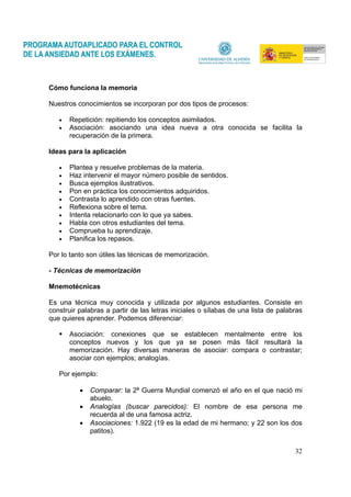 32
Cómo funciona la memoria
Nuestros conocimientos se incorporan por dos tipos de procesos:
• Repetición: repitiendo los conceptos asimilados.
• Asociación: asociando una idea nueva a otra conocida se facilita la
recuperación de la primera.
Ideas para la aplicación
• Plantea y resuelve problemas de la materia.
• Haz intervenir el mayor número posible de sentidos.
• Busca ejemplos ilustrativos.
• Pon en práctica los conocimientos adquiridos.
• Contrasta lo aprendido con otras fuentes.
• Reflexiona sobre el tema.
• Intenta relacionarlo con lo que ya sabes.
• Habla con otros estudiantes del tema.
• Comprueba tu aprendizaje.
• Planifica los repasos.
Por lo tanto son útiles las técnicas de memorización.
- Técnicas de memorización
Mnemotécnicas
Es una técnica muy conocida y utilizada por algunos estudiantes. Consiste en
construir palabras a partir de las letras iniciales o sílabas de una lista de palabras
que quieres aprender. Podemos diferenciar:
Asociación: conexiones que se establecen mentalmente entre los
conceptos nuevos y los que ya se posen más fácil resultará la
memorización. Hay diversas maneras de asociar: compara o contrastar;
asociar con ejemplos; analogías.
Por ejemplo:
• Comparar: la 2ª Guerra Mundial comenzó el año en el que nació mi
abuelo.
• Analogías (buscar parecidos): El nombre de esa persona me
recuerda al de una famosa actriz.
• Asociaciones: 1.922 (19 es la edad de mi hermano; y 22 son los dos
patitos).
 