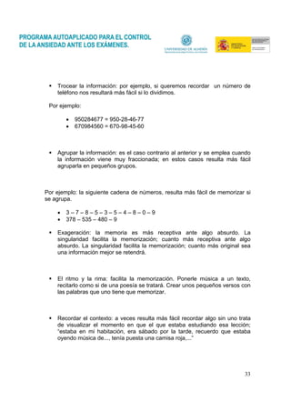 33
Trocear la información: por ejemplo, si queremos recordar un número de
teléfono nos resultará más fácil si lo dividimos.
Por ejemplo:
• 950284677 = 950-28-46-77
• 670984560 = 670-98-45-60
Agrupar la información: es el caso contrario al anterior y se emplea cuando
la información viene muy fraccionada; en estos casos resulta más fácil
agruparla en pequeños grupos.
Por ejemplo: la siguiente cadena de números, resulta más fácil de memorizar si
se agrupa.
• 3 – 7 – 8 – 5 – 3 – 5 – 4 – 8 – 0 – 9
• 378 – 535 – 480 – 9
Exageración: la memoria es más receptiva ante algo absurdo. La
singularidad facilita la memorización; cuanto más receptiva ante algo
absurdo. La singularidad facilita la memorización; cuanto más original sea
una información mejor se retendrá.
El ritmo y la rima: facilita la memorización. Ponerle música a un texto,
recitarlo como si de una poesía se tratará. Crear unos pequeños versos con
las palabras que uno tiene que memorizar.
Recordar el contexto: a veces resulta más fácil recordar algo sin uno trata
de visualizar el momento en que el que estaba estudiando esa lección;
“estaba en mi habitación, era sábado por la tarde, recuerdo que estaba
oyendo música de..., tenía puesta una camisa roja,...”
 