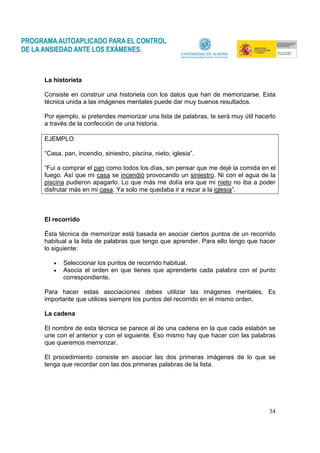34
La historieta
Consiste en construir una historieta con los datos que han de memorizarse. Esta
técnica unida a las imágenes mentales puede dar muy buenos resultados.
Por ejemplo, si pretendes memorizar una lista de palabras, te será muy útil hacerlo
a través de la confección de una historia.
EJEMPLO
“Casa, pan, incendio, siniestro, piscina, nieto, iglesia”.
“Fui a comprar el pan como todos los días, sin pensar que me dejé la comida en el
fuego. Así que mi casa se incendió provocando un siniestro. Ni con el agua de la
piscina pudieron apagarlo. Lo que más me dolía era que mi nieto no iba a poder
disfrutar más en mi casa. Ya solo me quedaba ir a rezar a la iglesia”.
El recorrido
Ésta técnica de memorizar está basada en asociar ciertos puntos de un recorrido
habitual a la lista de palabras que tengo que aprender. Para ello tengo que hacer
lo siguiente:
• Seleccionar los puntos de recorrido habitual.
• Asocia el orden en que tienes que aprenderte cada palabra con el punto
correspondiente.
Para hacer estas asociaciones debes utilizar las imágenes mentales. Es
importante que utilices siempre los puntos del recorrido en el mismo orden.
La cadena
El nombre de esta técnica se parece al de una cadena en la que cada eslabón se
une con el anterior y con el siguiente. Eso mismo hay que hacer con las palabras
que queremos memorizar.
El procedimiento consiste en asociar las dos primeras imágenes de lo que se
tenga que recordar con las dos primeras palabras de la lista.
 
