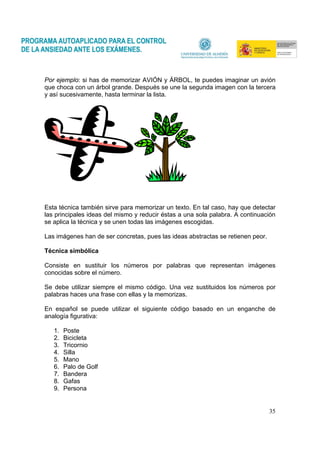 35
Por ejemplo: si has de memorizar AVIÓN y ÁRBOL, te puedes imaginar un avión
que choca con un árbol grande. Después se une la segunda imagen con la tercera
y así sucesivamente, hasta terminar la lista.
Esta técnica también sirve para memorizar un texto. En tal caso, hay que detectar
las principales ideas del mismo y reducir éstas a una sola palabra. A continuación
se aplica la técnica y se unen todas las imágenes escogidas.
Las imágenes han de ser concretas, pues las ideas abstractas se retienen peor.
Técnica simbólica
Consiste en sustituir los números por palabras que representan imágenes
conocidas sobre el número.
Se debe utilizar siempre el mismo código. Una vez sustituidos los números por
palabras haces una frase con ellas y la memorizas.
En español se puede utilizar el siguiente código basado en un enganche de
analogía figurativa:
1. Poste
2. Bicicleta
3. Tricornio
4. Silla
5. Mano
6. Palo de Golf
7. Bandera
8. Gafas
9. Persona
 