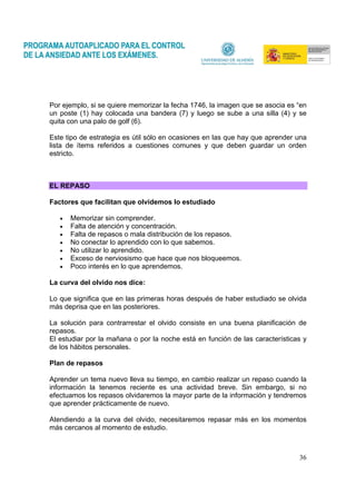 36
Por ejemplo, si se quiere memorizar la fecha 1746, la imagen que se asocia es “en
un poste (1) hay colocada una bandera (7) y luego se sube a una silla (4) y se
quita con una palo de golf (6).
Este tipo de estrategia es útil sólo en ocasiones en las que hay que aprender una
lista de ítems referidos a cuestiones comunes y que deben guardar un orden
estricto.
EL REPASO
Factores que facilitan que olvidemos lo estudiado
• Memorizar sin comprender.
• Falta de atención y concentración.
• Falta de repasos o mala distribución de los repasos.
• No conectar lo aprendido con lo que sabemos.
• No utilizar lo aprendido.
• Exceso de nerviosismo que hace que nos bloqueemos.
• Poco interés en lo que aprendemos.
La curva del olvido nos dice:
Lo que significa que en las primeras horas después de haber estudiado se olvida
más deprisa que en las posteriores.
La solución para contrarrestar el olvido consiste en una buena planificación de
repasos.
El estudiar por la mañana o por la noche está en función de las características y
de los hábitos personales.
Plan de repasos
Aprender un tema nuevo lleva su tiempo, en cambio realizar un repaso cuando la
información la tenemos reciente es una actividad breve. Sin embargo, si no
efectuamos los repasos olvidaremos la mayor parte de la información y tendremos
que aprender prácticamente de nuevo.
Atendiendo a la curva del olvido, necesitaremos repasar más en los momentos
más cercanos al momento de estudio.
 