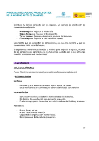 37
Distribuye tu tiempo contando con los repasos. Un ejemplo de distribución de
repasos adecuado sería:
• Primer repaso: Repasar el mismo día.
• Segundo repaso: Repasar al día siguiente.
• Tercer repaso: Repasar a la semana siguiente del segundo.
• Cuarto repaso: Repasar al mes del último repaso.
Esto facilita que se consoliden los conocimientos en nuestra memoria y que los
repasos sean cada vez más breves.
Si esperamos a tener estudiada toda la materia para empezar a repasar, muchos
de los conocimientos aprendidos ya los habremos olvidado, con lo que el tiempo
invertido en repasar será mucho mayor.
LOS EXÁMENES
TIPOS DE EXÁMENES
Fuente: (http://universitarios.universia.es/examenes/durante/tipos-examenes/index.htm)
- Exámenes orales
Ventajas
• Permiten que el examinador aclare, repita, ayude, dé pistas...
• Sirve de incentivo al examinado por sentirse observado con atención.
Inconvenientes
• Son poco frecuentes; no estamos familiarizados con la técnica.
• Se dispone de poco tiempo para pensar la respuesta.
• Produce mayor grado de nervios, sobre todo en los más tímidos y ansiosos.
Requisitos
• Buena fluidez verbal.
• Buena capacidad de reacción.
• Capacidad de organización mental rápida.
• Dominio seguro de la materia de examen.
 
