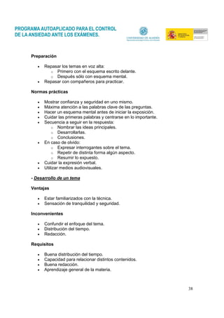 38
Preparación
• Repasar los temas en voz alta:
o Primero con el esquema escrito delante.
o Después sólo con esquema mental.
• Repasar con compañeros para practicar.
Normas prácticas
• Mostrar confianza y seguridad en uno mismo.
• Máxima atención a las palabras clave de las preguntas.
• Hacer un esquema mental antes de iniciar la exposición.
• Cuidar las primeras palabras y centrarse en lo importante.
• Secuencia a seguir en la respuesta:
o Nombrar las ideas principales.
o Desarrollarlas.
o Conclusiones.
• En caso de olvido:
o Expresar interrogantes sobre el tema.
o Repetir de distinta forma algún aspecto.
o Resumir lo expuesto.
• Cuidar la expresión verbal.
• Utilizar medios audiovisuales.
- Desarrollo de un tema
Ventajas
• Estar familiarizados con la técnica.
• Sensación de tranquilidad y seguridad.
Inconvenientes
• Confundir el enfoque del tema.
• Distribución del tiempo.
• Redacción.
Requisitos
• Buena distribución del tiempo.
• Capacidad para relacionar distintos contenidos.
• Buena redacción.
• Aprendizaje general de la materia.
 