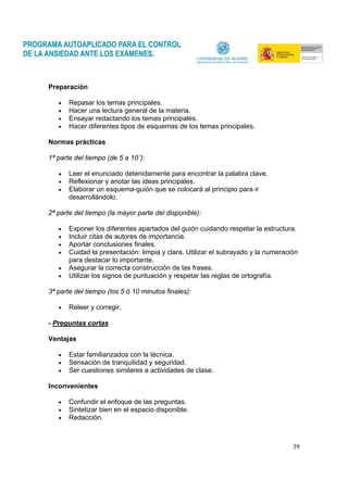 39
Preparación
• Repasar los temas principales.
• Hacer una lectura general de la materia.
• Ensayar redactando los temas principales.
• Hacer diferentes tipos de esquemas de los temas principales.
Normas prácticas
1ª parte del tiempo (de 5 a 10´):
• Leer el enunciado detenidamente para encontrar la palabra clave.
• Reflexionar y anotar las ideas principales.
• Elaborar un esquema-guión que se colocará al principio para ir
desarrollándolo.
2ª parte del tiempo (la mayor parte del disponible):
• Exponer los diferentes apartados del guión cuidando respetar la estructura.
• Incluir citas de autores de importancia.
• Aportar conclusiones finales.
• Cuidad la presentación: limpia y clara. Utilizar el subrayado y la numeración
para destacar lo importante.
• Asegurar la correcta construcción de las frases.
• Utilizar los signos de puntuación y respetar las reglas de ortografía.
3ª parte del tiempo (los 5 ó 10 minutos finales):
• Releer y corregir.
- Preguntas cortas
Ventajas
• Estar familiarizados con la técnica.
• Sensación de tranquilidad y seguridad.
• Ser cuestiones similares a actividades de clase.
Inconvenientes
• Confundir el enfoque de las preguntas.
• Sintetizar bien en el espacio disponible.
• Redacción.
 