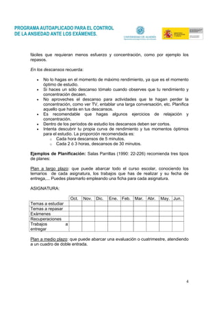 4
fáciles que requieran menos esfuerzo y concentración, como por ejemplo los
repasos.
En los descansos recuerda:
• No lo hagas en el momento de máximo rendimiento, ya que es el momento
óptimo de estudio.
• Si haces un sólo descanso tómalo cuando observes que tu rendimiento y
concentración decaen.
• No aproveches el descanso para actividades que te hagan perder la
concentración, como ver TV, entablar una larga conversación, etc. Planifica
aquello que harás en tus descansos.
• Es recomendable que hagas algunos ejercicios de relajación y
concentración.
• Dentro de los períodos de estudio los descansos deben ser cortos.
• Intenta descubrir tu propia curva de rendimiento y tus momentos óptimos
para el estudio. La proporción recomendada es:
o Cada hora descansos de 5 minutos.
o Cada 2 ó 3 horas, descansos de 30 minutos.
Ejemplos de Planificación: Salas Parrillas (1990: 22-226) recomienda tres tipos
de planes:
Plan a largo plazo: que puede abarcar todo el curso escolar, conociendo los
temarios de cada asignatura, los trabajos que has de realizar y su fecha de
entrega,... Puedes plasmarlo empleando una ficha para cada asignatura.
ASIGNATURA:
Oct. Nov. Dic. Ene. Feb. Mar. Abr. May. Jun.
Temas a estudiar
Temas a repasar
Exámenes
Recuperaciones
Trabajos a
entregar
Plan a medio plazo: que puede abarcar una evaluación o cuatrimestre, atendiendo
a un cuadro de doble entrada.
 