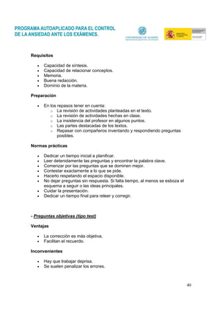 40
Requisitos
• Capacidad de síntesis.
• Capacidad de relacionar conceptos.
• Memoria.
• Buena redacción.
• Dominio de la materia.
Preparación
• En los repasos tener en cuenta:
o La revisión de actividades planteadas en el texto.
o La revisión de actividades hechas en clase.
o La insistencia del profesor en algunos puntos.
o Las partes destacadas de los textos.
o Repasar con compañeros inventando y respondiendo preguntas
posibles.
Normas prácticas
• Dedicar un tiempo inicial a planificar.
• Leer detenidamente las preguntas y encontrar la palabra clave.
• Comenzar por las preguntas que se dominen mejor.
• Contestar exactamente a lo que se pide.
• Hacerlo respetando el espacio disponible.
• No dejar preguntas sin respuesta. Si falta tiempo, al menos se esboza el
esquema a seguir o las ideas principales.
• Cuidar la presentación.
• Dedicar un tiempo final para releer y corregir.
- Preguntas objetivas (tipo test)
Ventajas
• La corrección es más objetiva.
• Facilitan el recuerdo.
Inconvenientes
• Hay que trabajar deprisa.
• Se suelen penalizar los errores.
 