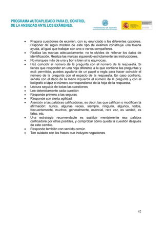 42
• Prepara cuestiones de examen, con su enunciado y las diferentes opciones.
Disponer de algún modelo de este tipo de examen constituye una buena
ayuda, al igual que trabajar con uno o varios compañeros.
• Realiza las marcas adecuadamente: no te olvides de rellenar los datos de
identificación. Realiza las marcas siguiendo estrictamente las instrucciones.
• No marques más de una y borra bien si te equivocas.
• Haz coincidir el número de la pregunta con el número de la respuesta. Si
tienes que responder en una hoja diferente a la que contiene las preguntas y
está permitido, puedes ayudarte de un papel o regla para hacer coincidir el
número de la pregunta con el espacio de la respuesta. En caso contrario,
señala con el dedo de la mano izquierda el número de la pregunta y con el
bolígrafo o lápiz el número correspondiente de la hoja de la respuesta.
• Lectura seguida de todas las cuestiones
• Lee detenidamente cada cuestión
• Responde primero a las seguras
• Responde con cierta agilidad
• Atención a las palabras calificadoras, es decir, las que califican o modifican la
afirmación: nunca, algunas veces, siempre, ninguno, algunos, todos,
frecuentemente, muchos, generalmente, esencial, rara vez, es verdad, es
falso, etc.
• Una estrategia recomendable es sustituir mentalmente esa palabra
calificadora por otras posibles, y comprobar cómo queda la cuestión después
de este cambio.
• Responde también con sentido común
• Ten cuidado con las frases que incluyen negaciones
 