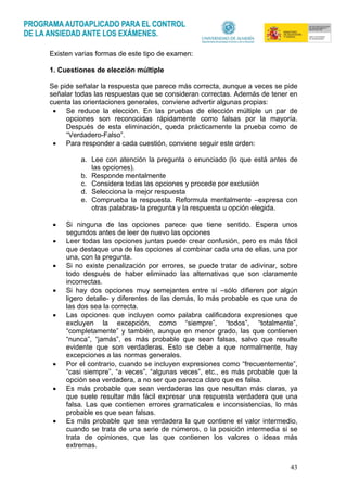 43
Existen varias formas de este tipo de examen:
1. Cuestiones de elección múltiple
Se pide señalar la respuesta que parece más correcta, aunque a veces se pide
señalar todas las respuestas que se consideran correctas. Además de tener en
cuenta las orientaciones generales, conviene advertir algunas propias:
• Se reduce la elección. En las pruebas de elección múltiple un par de
opciones son reconocidas rápidamente como falsas por la mayoría.
Después de esta eliminación, queda prácticamente la prueba como de
“Verdadero-Falso”.
• Para responder a cada cuestión, conviene seguir este orden:
a. Lee con atención la pregunta o enunciado (lo que está antes de
las opciones).
b. Responde mentalmente
c. Considera todas las opciones y procede por exclusión
d. Selecciona la mejor respuesta
e. Comprueba la respuesta. Reformula mentalmente –expresa con
otras palabras- la pregunta y la respuesta u opción elegida.
• Si ninguna de las opciones parece que tiene sentido. Espera unos
segundos antes de leer de nuevo las opciones
• Leer todas las opciones juntas puede crear confusión, pero es más fácil
que destaque una de las opciones al combinar cada una de ellas, una por
una, con la pregunta.
• Si no existe penalización por errores, se puede tratar de adivinar, sobre
todo después de haber eliminado las alternativas que son claramente
incorrectas.
• Si hay dos opciones muy semejantes entre sí –sólo difieren por algún
ligero detalle- y diferentes de las demás, lo más probable es que una de
las dos sea la correcta.
• Las opciones que incluyen como palabra calificadora expresiones que
excluyen la excepción, como “siempre”, “todos”, “totalmente”,
“completamente” y también, aunque en menor grado, las que contienen
“nunca”, “jamás”, es más probable que sean falsas, salvo que resulte
evidente que son verdaderas. Esto se debe a que normalmente, hay
excepciones a las normas generales.
• Por el contrario, cuando se incluyen expresiones como “frecuentemente”,
“casi siempre”, “a veces”, “algunas veces”, etc., es más probable que la
opción sea verdadera, a no ser que parezca claro que es falsa.
• Es más probable que sean verdaderas las que resultan más claras, ya
que suele resultar más fácil expresar una respuesta verdadera que una
falsa. Las que contienen errores gramaticales e inconsistencias, lo más
probable es que sean falsas.
• Es más probable que sea verdadera la que contiene el valor intermedio,
cuando se trata de una serie de números, o la posición intermedia si se
trata de opiniones, que las que contienen los valores o ideas más
extremas.
 