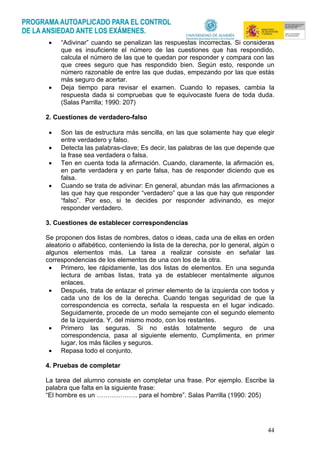 44
• “Adivinar” cuando se penalizan las respuestas incorrectas. Si consideras
que es insuficiente el número de las cuestiones que has respondido,
calcula el número de las que te quedan por responder y compara con las
que crees seguro que has respondido bien. Según esto, responde un
número razonable de entre las que dudas, empezando por las que estás
más seguro de acertar.
• Deja tiempo para revisar el examen. Cuando lo repases, cambia la
respuesta dada si compruebas que te equivocaste fuera de toda duda.
(Salas Parrilla; 1990: 207)
2. Cuestiones de verdadero-falso
• Son las de estructura más sencilla, en las que solamente hay que elegir
entre verdadero y falso.
• Detecta las palabras-clave; Es decir, las palabras de las que depende que
la frase sea verdadera o falsa.
• Ten en cuenta toda la afirmación. Cuando, claramente, la afirmación es,
en parte verdadera y en parte falsa, has de responder diciendo que es
falsa.
• Cuando se trata de adivinar: En general, abundan más las afirmaciones a
las que hay que responder “verdadero” que a las que hay que responder
“falso”. Por eso, si te decides por responder adivinando, es mejor
responder verdadero.
3. Cuestiones de establecer correspondencias
Se proponen dos listas de nombres, datos o ideas, cada una de ellas en orden
aleatorio o alfabético, conteniendo la lista de la derecha, por lo general, algún o
algunos elementos más. La tarea a realizar consiste en señalar las
correspondencias de los elementos de una con los de la otra.
• Primero, lee rápidamente, las dos listas de elementos. En una segunda
lectura de ambas listas, trata ya de establecer mentalmente algunos
enlaces.
• Después, trata de enlazar el primer elemento de la izquierda con todos y
cada uno de los de la derecha. Cuando tengas seguridad de que la
correspondencia es correcta, señala la respuesta en el lugar indicado.
Seguidamente, procede de un modo semejante con el segundo elemento
de la izquierda. Y, del mismo modo, con los restantes.
• Primero las seguras. Si no estás totalmente seguro de una
correspondencia, pasa al siguiente elemento. Cumplimenta, en primer
lugar, los más fáciles y seguros.
• Repasa todo el conjunto.
4. Pruebas de completar
La tarea del alumno consiste en completar una frase. Por ejemplo. Escribe la
palabra que falta en la siguiente frase:
“El hombre es un ………………. para el hombre”. Salas Parrilla (1990: 205)
 