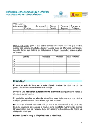 5
1ª Evaluación
Asignaturas Día
Examen
Recuperación Temas
Estudiar
Temas a
Repasar
Trabajos a
Entregar
Plan a corto plazo: para el cual debes conocer el número de horas que puedes
dedicar esa semana al estudio, distribuyéndolas entre las diferentes asignaturas.
Además, tienes que elaborar los trabajos que te hayan mandado y seguir un plan
de repaso.
Estudio Repasos Trabajos Total de horas
L
M
X
J
V
S
D
B. EL LUGAR
El lugar de estudio debe ser lo más cómodo posible, de forma que uno se
pueda concentrar completamente en el trabajo.
Debe ser una habitación suficientemente silenciosa: cualquier ruido distrae y
dificulta la concentración.
Es preferible estudiar en silencio, sin música, o en todo caso con una música
tranquila (preferiblemente música clásica) a bajo volumen.
No se debe estudiar viendo la tele (al final ni se estudia bien ni se ve la tele
bien). El estudiante se engaña a si mismo: como ha estado mucho tiempo con los
libros considera que ha trabajado duro, pero realmente lo único que he hecho ha
sido perder el tiempo.
Hay que cuidar la luz y la temperatura de la habitación.
 