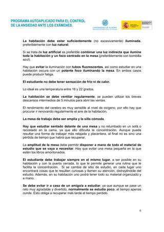 6
La habitación debe estar suficientemente (no excesivamente) iluminada,
preferiblemente con luz natural.
Si se trata de luz artificial es preferible combinar una luz indirecta que ilumine
toda la habitación y un foco centrado en la mesa (preferiblemente con bombilla
azul).
Hay que evitar la iluminación con tubos fluorescentes, así como estudiar en una
habitación oscura con un potente foco iluminando la mesa. En ambos casos
puede producir fatiga.
El estudiante no debe tener sensación de frío ni de calor.
Lo ideal es una temperatura entre 18 y 22 grados.
La habitación se debe ventilar regularmente; se pueden utilizar los breves
descansos intermedios de 5 minutos para abrir las ventas.
El rendimiento del cerebro es muy sensible al nivel de oxígeno, por ello hay que
procurar ir renovando regularmente el aire de la habitación.
La mesa de trabajo debe ser amplia y la silla cómoda.
Hay que estudiar sentado delante de una mesa y no retumbado en un sofá o
recostado en la cama, ya que ello dificulta la concentración. Aunque pueda
resultar una forma de trabajar más relajada y placentera, al final no es sino una
pérdida de tiempo que habrá que recuperar.
La amplitud de la mesa debe permitir disponer a mano de todo el material de
estudio que se vaya a necesitar. Hay que evitar una mesa pequeña en la que
estén los libros amontonados.
El estudiante debe trabajar siempre en el mismo lugar, a ser posible en su
habitación y con la puerta cerrada, lo que le permite generar una rutina que le
facilita la concentración. Si se cambia de sitio de estudio, en cada lugar uno
encontrará cosas que le resulten curiosas y llamen su atención, distrayéndole del
estudio. Además, en su habitación uno podrá tener todo su material organizado y
a mano.
Se debe evitar ir a casa de un amigo/a a estudiar, ya que aunque se pase un
rato muy agradable y divertido, normalmente se estudia poco, el tiempo apenas
cunde. Esto obliga a recuperar más tarde el tiempo perdido.
 