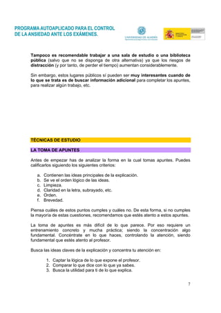 7
Tampoco es recomendable trabajar a una sala de estudio o una biblioteca
pública (salvo que no se disponga de otra alternativa) ya que los riesgos de
distracción (y por tanto, de perder el tiempo) aumentan considerablemente.
Sin embargo, estos lugares públicos sí pueden ser muy interesantes cuando de
lo que se trata es de buscar información adicional para completar los apuntes,
para realizar algún trabajo, etc.
TÉCNICAS DE ESTUDIO
LA TOMA DE APUNTES
Antes de empezar has de analizar la forma en la cual tomas apuntes. Puedes
calificarlos siguiendo los siguientes criterios:
a. Contienen las ideas principales de la explicación.
b. Se ve el orden lógico de las ideas.
c. Limpieza.
d. Claridad en la letra, subrayado, etc.
e. Orden.
f. Brevedad.
Piensa cuáles de estos puntos cumples y cuáles no. De esta forma, si no cumples
la mayoría de estas cuestiones, recomendamos que estés atento a estos apuntes.
La toma de apuntes es más difícil de lo que parece. Por eso requiere un
entrenamiento concreto y mucha práctica; siendo la concentración algo
fundamental. Concéntrate en lo que haces, controlando la atención, siendo
fundamental que estés atento al profesor.
Busca las ideas claves de la explicación y concentra tu atención en:
1. Captar la lógica de lo que expone el profesor.
2. Comparar lo que dice con lo que ya sabes.
3. Busca la utilidad para ti de lo que explica.
 