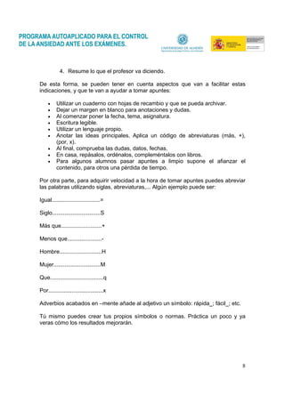 8
4. Resume lo que el profesor va diciendo.
De esta forma, se pueden tener en cuenta aspectos que van a facilitar estas
indicaciones, y que te van a ayudar a tomar apuntes:
• Utilizar un cuaderno con hojas de recambio y que se pueda archivar.
• Dejar un margen en blanco para anotaciones y dudas.
• Al comenzar poner la fecha, tema, asignatura.
• Escritura legible.
• Utilizar un lenguaje propio.
• Anotar las ideas principales. Aplica un código de abreviaturas (más, +),
(por, x).
• Al final, comprueba las dudas, datos, fechas.
• En casa, repásalos, ordénalos, compleméntalos con libros.
• Para algunos alumnos pasar apuntes a limpio supone el afianzar el
contenido, para otros una pérdida de tiempo.
Por otra parte, para adquirir velocidad a la hora de tomar apuntes puedes abreviar
las palabras utilizando siglas, abreviaturas,... Algún ejemplo puede ser:
Igual...............................=
Siglo...............................S
Más que..........................+
Menos que......................-
Hombre...........................H
Mujer..............................M
Que..................................q
Por...................................x
Adverbios acabados en –mente añade al adjetivo un símbolo: rápida_; fácil_; etc.
Tú mismo puedes crear tus propios símbolos o normas. Práctica un poco y ya
veras cómo los resultados mejorarán.
 
