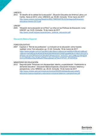 UNESCO
2012 “El desafío de la calidad de la educación”. Situación Educativa de América Latina y el
Caribe. Hacia el 2015. Lima: UNESCO, pp. 65-88. Consulta: 16 de marzo de 2017
http://www.unesco.org/new/fileadmin/MULTIMEDIA/FIELD/Santiago/pdf/situacion-
educativa-mexico-2013.pdf
UNICEF
2005 “Situación de la educación en el Perú” La niñez en las Políticas de Educación. Lima:
UNICEF, pp.14-25. Consulta: 16 de marzo de 2017
http://www.unicef.org/peru/spanish/peru_politicas_educacion.pdf
Educación Básica Especial
FORO EDUCATIVO
2007 Capítulo 3: “Rol de los profesores”. La inclusión en la educación: cómo hacerla
realidad. Lima: Foro educativo, pp. 31-42. Consulta: 16 de marzo de 2017
https://www.google.com/url?sa=t&rct=j&q=&esrc=s&source=web&cd=2&cad=rja&uact
=8&ved=0ahUKEwjU6JK2kK3PAhXGWh4KHZoDCO4QFggpMAE&url=http%3A%2F%
2Fwww.oei.es%2Fhistorico%2Fpdfs%2Feducacion_inclusiva_peru.pdf&usg=AFQjCN
GvCI-Z0KeBbuG9qcXaMupEPDkpLw&sig2=sPSeL91IPhX7_DTtJR36Vw
MINISTERIO DE EDUCACIÓN
2012 Segunda parte “Personas con discapacidad, talento y superdotación. Visibilizando la
demanda educativa”. Educación Básica Especial y Educación Inclusiva: balance y
perspectivas. Lima: MINEDU, pp. 28-34. Consulta: 16 de marzo de 2017
http://www.minedu.gob.pe/minedu/archivos/a/002/05-bibliografia-para-ebe/9-
educacion-basica-especial-y-educacion-inclusiva-balance-y-perspectivas.pdf
 