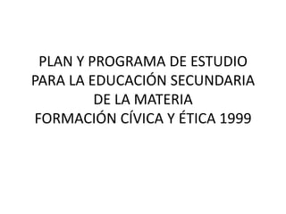 PLAN Y PROGRAMA DE ESTUDIO
PARA LA EDUCACIÓN SECUNDARIA
DE LA MATERIA
FORMACIÓN CÍVICA Y ÉTICA 1999
 
