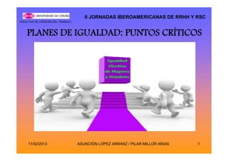 II JORNADAS IBEROAMERICANAS DE RRHH Y RSC
FACULTAD DE CIENCIAS DEL TRABAJO



    PLANES DE IGUALDAD: PUNTOS CRÍTICOS




     11/02/2013                    ASUNCIÓN LÓPEZ ARRANZ / PILAR MILLOR ARIAS   1
 