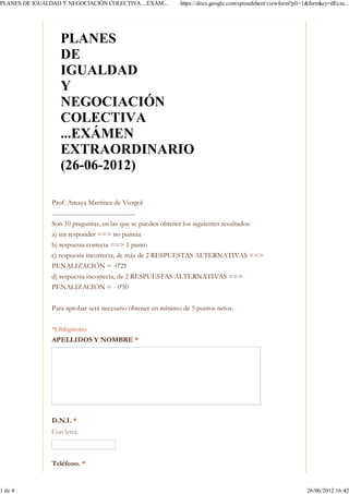 PLANES DE IGUALDAD Y NEGOCIACIÓN COLECTIVA ...EXÁM...                       https://docs.google.com/spreadsheet/viewform?pli=1&formkey=dEcza...




                     PLANES
                     DE
                     IGUALDAD
                     Y
                     NEGOCIACIÓN
                     COLECTIVA
                     ...EXÁMEN
                     EXTRAORDINARIO
                     (26-06-2012)

                Prof. Amaya Martínez de Viergol
                .........................................................
                Son 10 preguntas, en las que se pueden obtener los siguientes resultados:
                a) sin responder ==> no puntúa
                b) respuesta correcta ==> 1 punto
                c) respuesta incorrecta, de más de 2 RESPUESTAS ALTERNATIVAS ==>
                PENALIZACIÓN = -0'25
                d) respuesta incorrecta, de 2 RESPUESTAS ALTERNATIVAS ==>
                PENALIZACIÓN = - 0'50


                Para aprobar será necesario obtener un mínimo de 5 puntos netos.

                *Obligatorio
                APELLIDOS Y NOMBRE *




                D.N.I. *
                Con letra.



                Teléfono. *


1 de 4                                                                                                                        26/06/2012 16:42
 