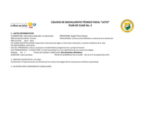 COLEGIO DE BACHILLERATO TÉCNICO FISCAL “LICTO”
PLAN DE CLASE No. 2
1.- DATOS INFORMATIVOS
A SIGNATURA: Informática aplicada a la educación PROFESORA: Ángel Poma Salazar
AÑO DE BACHILLERATO: Primero ESPECIALIDAD: Construcciones Metálicas e Industria de la Confección
AÑO LECTIVO: 2013 – 2014
EJE CURRICULAR IRTICULADOR: Desarrollar el pensamiento lógico y crítico para interpretar y resolver problemas de la vida.
EJE DISCIPLINARIO: Informática
EJES DEL APRENDIZAJE: Educa a la persona considerándole protagonista de su propia formación
EJES TRANSVERSALES: “EL BUEN VIVIR” La interculturalidad en el uso significativo de las nuevas tecnologías.
BLOQUE: No. 1 TITULO DEL BLOQUE CURRICULAR: Herramientas ofimáticas
DURACIÓN: cuatro períodos FECHA DE DESARROLLO DE LA CLASE: del 16 al 27 de Septiembre 2013
2.- OBJETIVO EDUCATIVO DE LA CLASE:
Comprender la importancia del uso eficiente de las nuevas tecnologías dentro del proceso enseñanza-aprendizaje
3.- RELACIÓN ENTRE COMPONENTES CURRICULARES:
 