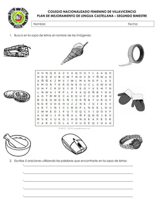 COLEGIO NACIONALIZADO FEMENINO DE VILLAVICENCIO
PLAN DE MEJORAMIENTO DE LENGUA CASTELLANA – SEGUNDO BIMESTRE
1. Busca en la sopa de letras el nombre de las imágenes:
2. Escribe 5 oraciones utilizando las palabras que encontraste en la sopa de letras:
-___________________________________________________________________________
-___________________________________________________________________________
-___________________________________________________________________________
-___________________________________________________________________________
-___________________________________________________________________________
Nombre: Fecha:
FECHA:
 