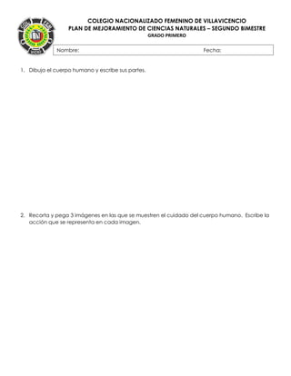 COLEGIO NACIONALIZADO FEMENINO DE VILLAVICENCIO
PLAN DE MEJORAMIENTO DE CIENCIAS NATURALES – SEGUNDO BIMESTRE
GRADO PRIMERO
1. Dibuja el cuerpo humano y escribe sus partes.
2. Recorta y pega 3 imágenes en las que se muestren el cuidado del cuerpo humano. Escribe la
acción que se representa en cada imagen.
Nombre: Fecha:
FECHA:
 
