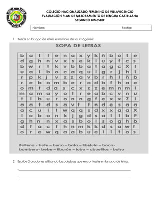 COLEGIO NACIONALIZADO FEMENINO DE VILLAVICENCIO
EVALUACIÓN PLAN DE MEJORAMIENTO DE LENGUA CASTELLANA
SEGUNDO BIMESTRE
1. Busca en la sopa de letras el nombre de las imágenes:
2. Escribe 2 oraciones utilizando las palabras que encontraste en la sopa de letras:
-______________________________________________________________________________
-______________________________________________________________________________
Nombre: Fecha:
FECHA:
 