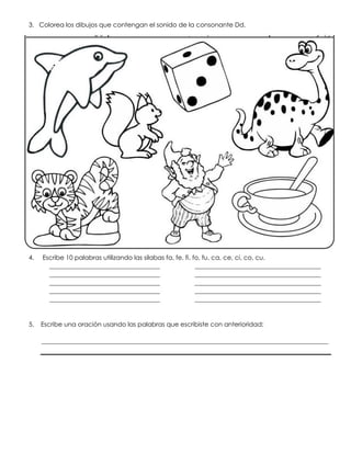 3. Colorea los dibujos que contengan el sonido de la consonante Dd.
4. Escribe 10 palabras utilizando las silabas fa, fe, fi, fo, fu, ca, ce, ci, co, cu.
___________________________________ ________________________________________
___________________________________ ________________________________________
___________________________________ ________________________________________
___________________________________ ________________________________________
___________________________________ ________________________________________
5. Escribe una oración usando las palabras que escribiste con anterioridad:
___________________________________________________________________________________________
 