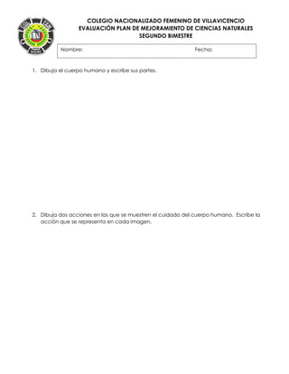 COLEGIO NACIONALIZADO FEMENINO DE VILLAVICENCIO
EVALUACIÓN PLAN DE MEJORAMIENTO DE CIENCIAS NATURALES
SEGUNDO BIMESTRE
1. Dibuja el cuerpo humano y escribe sus partes.
2. Dibuja dos acciones en las que se muestren el cuidado del cuerpo humano. Escribe la
acción que se representa en cada imagen.
Nombre: Fecha:
 